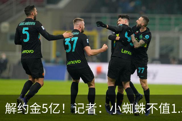 解约金5亿！记者：小蜘蛛不值1.5亿，只有姆哈、亚马尔、奥利塞值